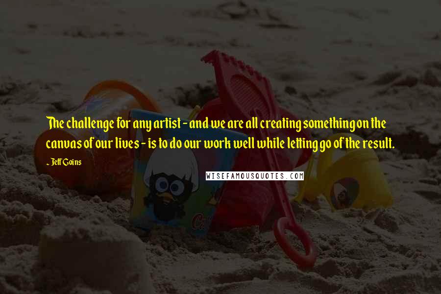 Jeff Goins Quotes: The challenge for any artist - and we are all creating something on the canvas of our lives - is to do our work well while letting go of the result.