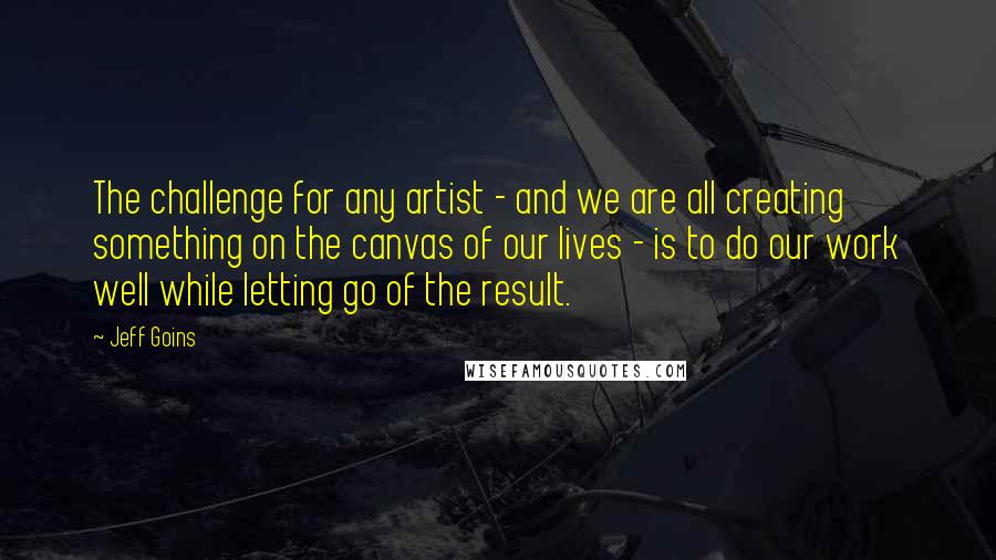 Jeff Goins Quotes: The challenge for any artist - and we are all creating something on the canvas of our lives - is to do our work well while letting go of the result.