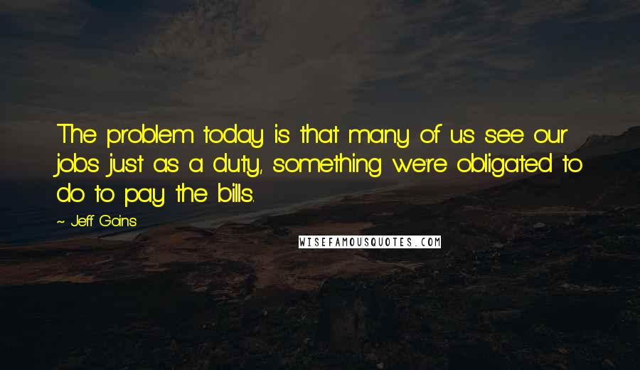 Jeff Goins Quotes: The problem today is that many of us see our jobs just as a duty, something we're obligated to do to pay the bills.