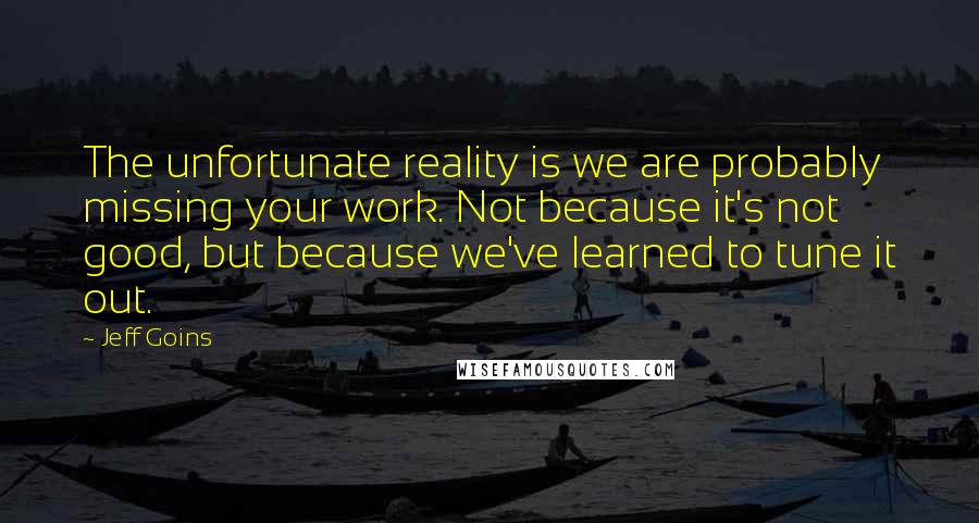 Jeff Goins Quotes: The unfortunate reality is we are probably missing your work. Not because it's not good, but because we've learned to tune it out.