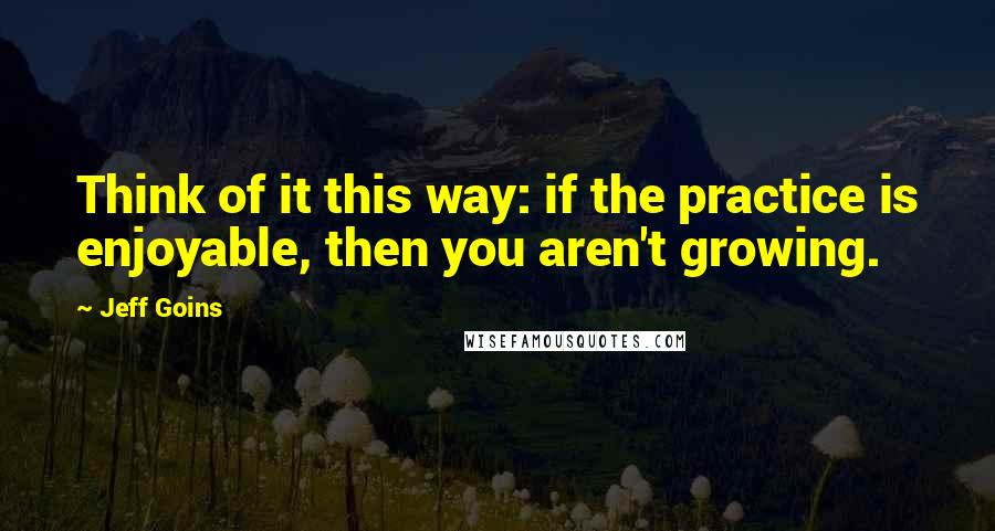 Jeff Goins Quotes: Think of it this way: if the practice is enjoyable, then you aren't growing.