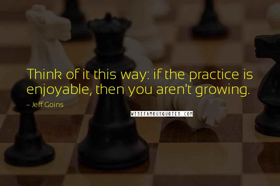 Jeff Goins Quotes: Think of it this way: if the practice is enjoyable, then you aren't growing.