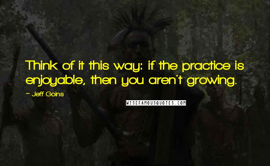 Jeff Goins Quotes: Think of it this way: if the practice is enjoyable, then you aren't growing.