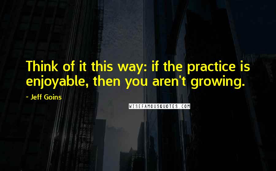 Jeff Goins Quotes: Think of it this way: if the practice is enjoyable, then you aren't growing.