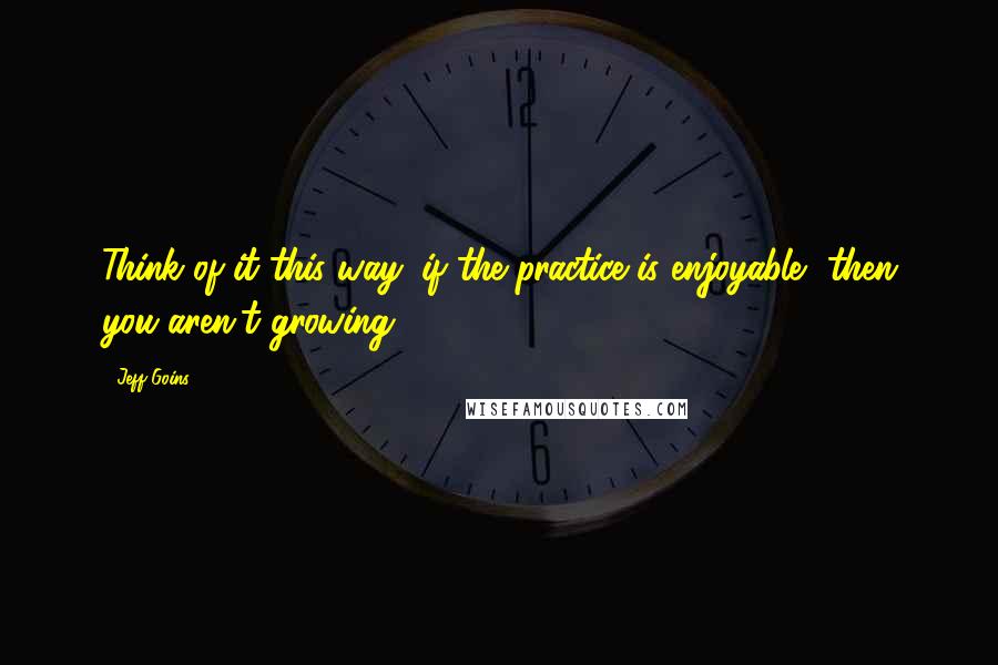 Jeff Goins Quotes: Think of it this way: if the practice is enjoyable, then you aren't growing.