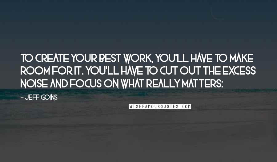 Jeff Goins Quotes: To create your best work, you'll have to make room for it. You'll have to cut out the excess noise and focus on what really matters: