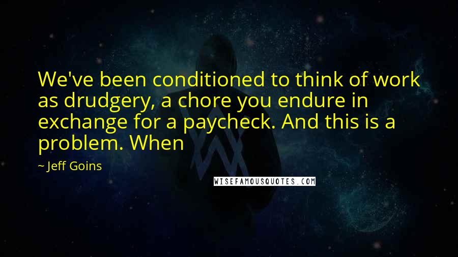 Jeff Goins Quotes: We've been conditioned to think of work as drudgery, a chore you endure in exchange for a paycheck. And this is a problem. When