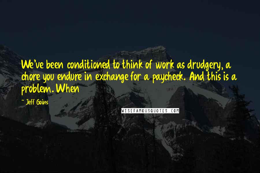 Jeff Goins Quotes: We've been conditioned to think of work as drudgery, a chore you endure in exchange for a paycheck. And this is a problem. When