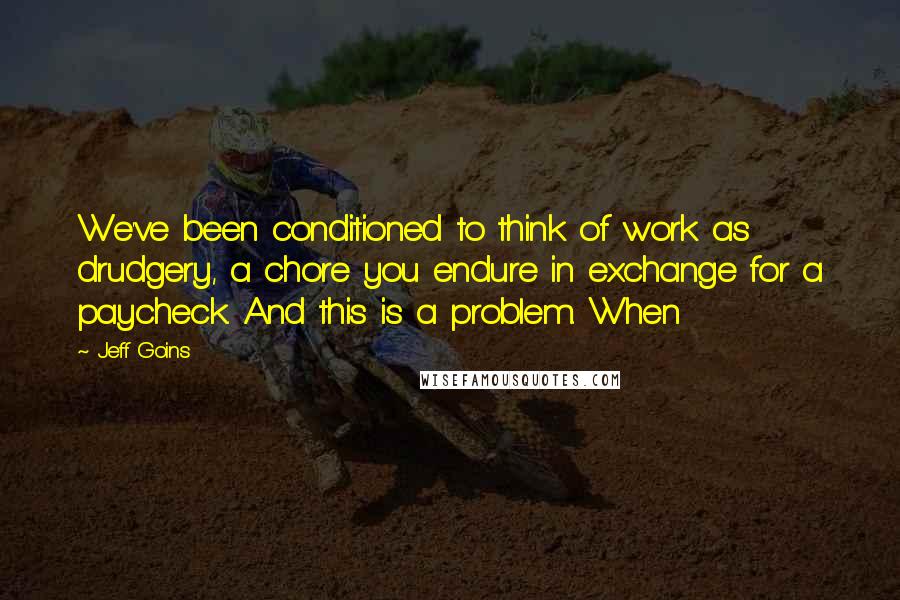 Jeff Goins Quotes: We've been conditioned to think of work as drudgery, a chore you endure in exchange for a paycheck. And this is a problem. When