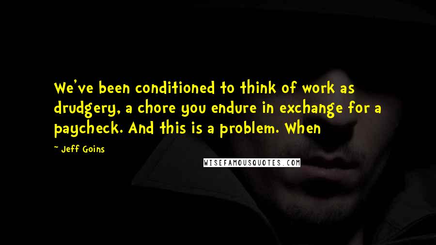 Jeff Goins Quotes: We've been conditioned to think of work as drudgery, a chore you endure in exchange for a paycheck. And this is a problem. When