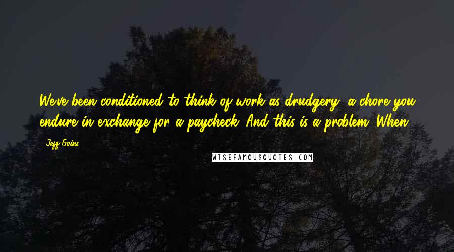 Jeff Goins Quotes: We've been conditioned to think of work as drudgery, a chore you endure in exchange for a paycheck. And this is a problem. When