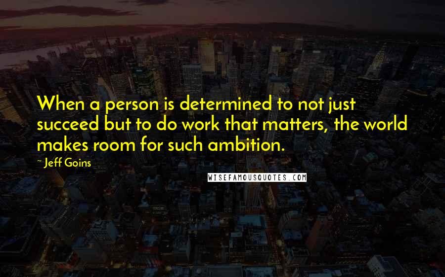 Jeff Goins Quotes: When a person is determined to not just succeed but to do work that matters, the world makes room for such ambition.