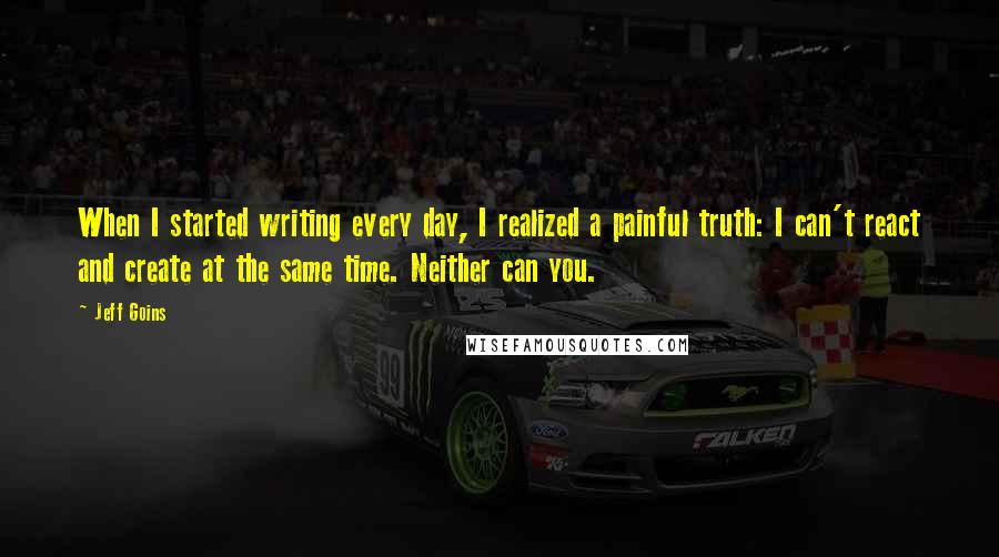 Jeff Goins Quotes: When I started writing every day, I realized a painful truth: I can't react and create at the same time. Neither can you.