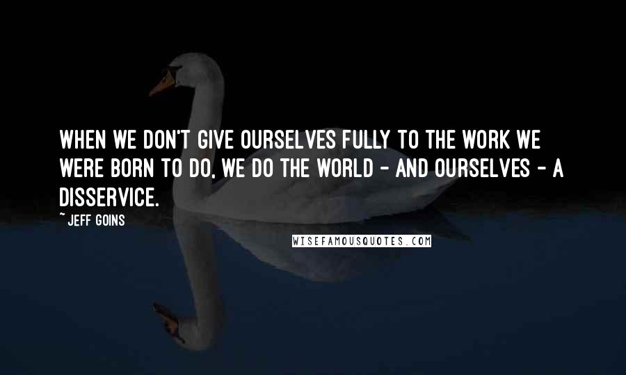 Jeff Goins Quotes: When we don't give ourselves fully to the work we were born to do, we do the world - and ourselves - a disservice.