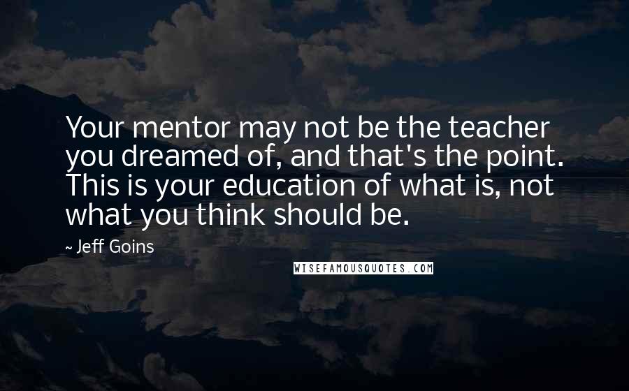 Jeff Goins Quotes: Your mentor may not be the teacher you dreamed of, and that's the point. This is your education of what is, not what you think should be.