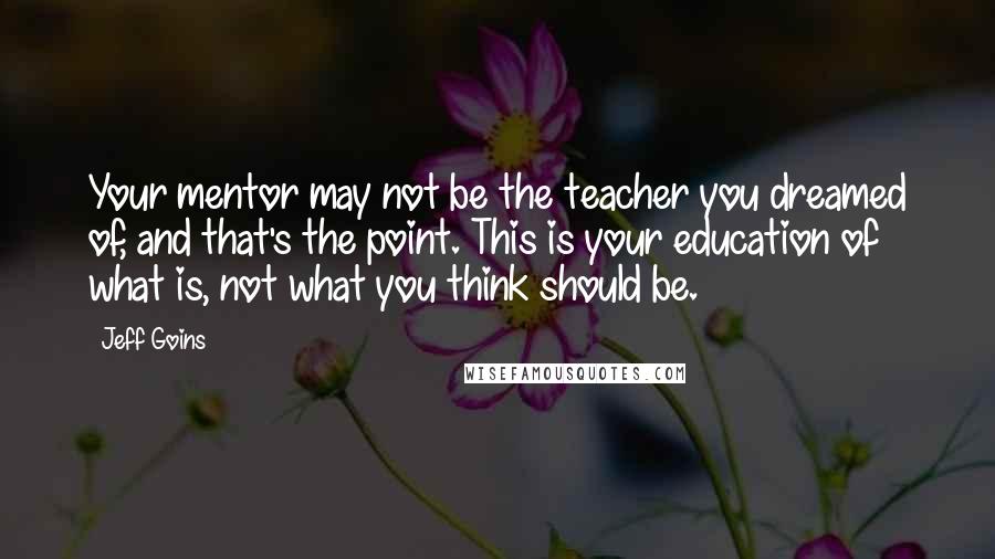 Jeff Goins Quotes: Your mentor may not be the teacher you dreamed of, and that's the point. This is your education of what is, not what you think should be.