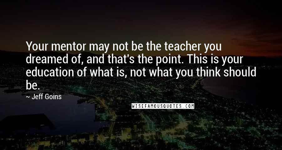 Jeff Goins Quotes: Your mentor may not be the teacher you dreamed of, and that's the point. This is your education of what is, not what you think should be.