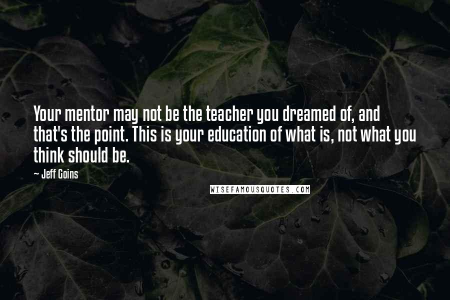 Jeff Goins Quotes: Your mentor may not be the teacher you dreamed of, and that's the point. This is your education of what is, not what you think should be.