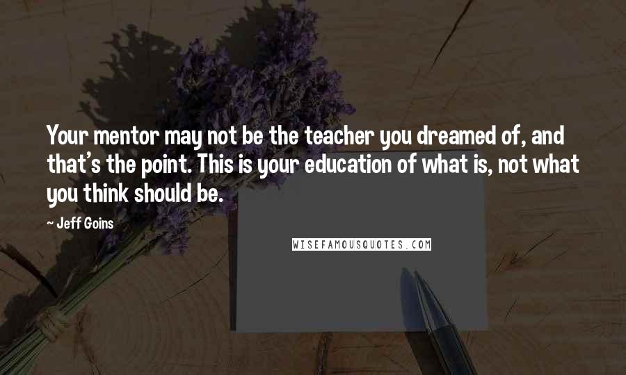 Jeff Goins Quotes: Your mentor may not be the teacher you dreamed of, and that's the point. This is your education of what is, not what you think should be.