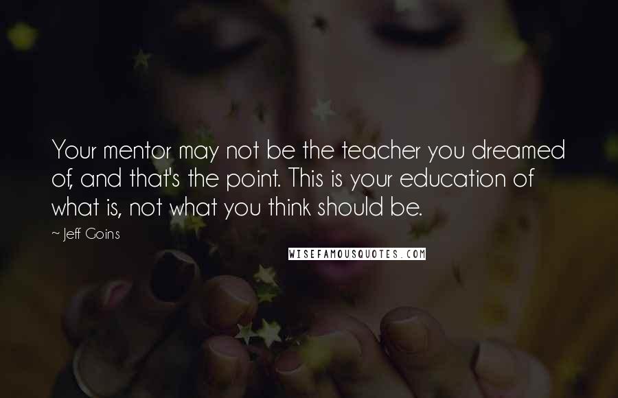 Jeff Goins Quotes: Your mentor may not be the teacher you dreamed of, and that's the point. This is your education of what is, not what you think should be.