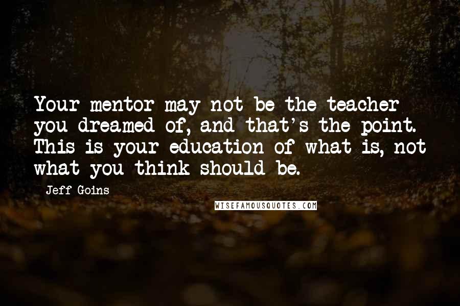 Jeff Goins Quotes: Your mentor may not be the teacher you dreamed of, and that's the point. This is your education of what is, not what you think should be.