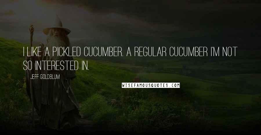 Jeff Goldblum Quotes: I like a pickled cucumber. A regular cucumber I'm not so interested in.