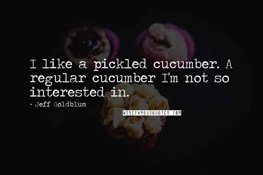 Jeff Goldblum Quotes: I like a pickled cucumber. A regular cucumber I'm not so interested in.