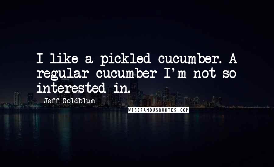 Jeff Goldblum Quotes: I like a pickled cucumber. A regular cucumber I'm not so interested in.