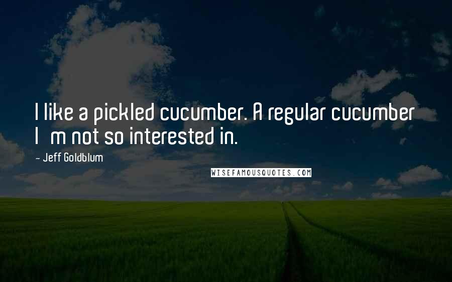 Jeff Goldblum Quotes: I like a pickled cucumber. A regular cucumber I'm not so interested in.