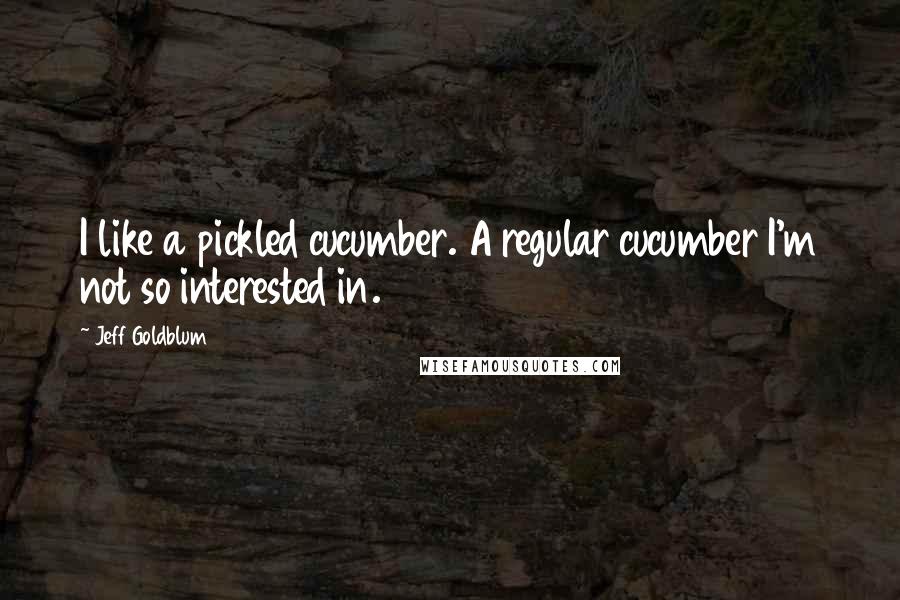 Jeff Goldblum Quotes: I like a pickled cucumber. A regular cucumber I'm not so interested in.