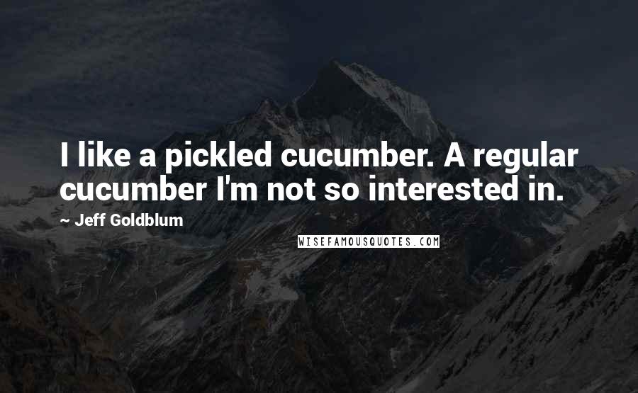 Jeff Goldblum Quotes: I like a pickled cucumber. A regular cucumber I'm not so interested in.