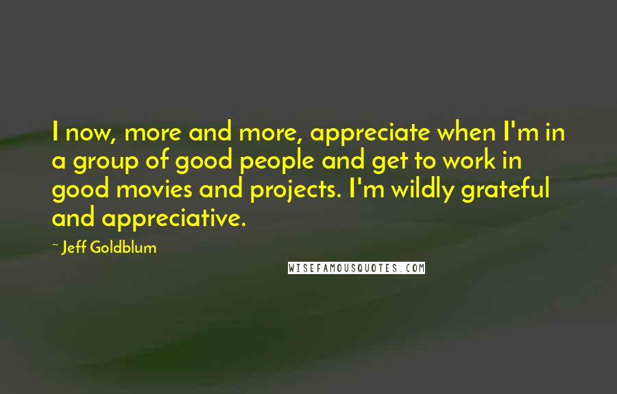 Jeff Goldblum Quotes: I now, more and more, appreciate when I'm in a group of good people and get to work in good movies and projects. I'm wildly grateful and appreciative.