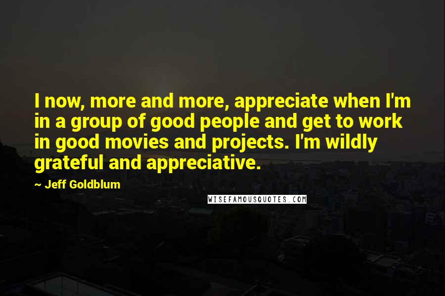 Jeff Goldblum Quotes: I now, more and more, appreciate when I'm in a group of good people and get to work in good movies and projects. I'm wildly grateful and appreciative.