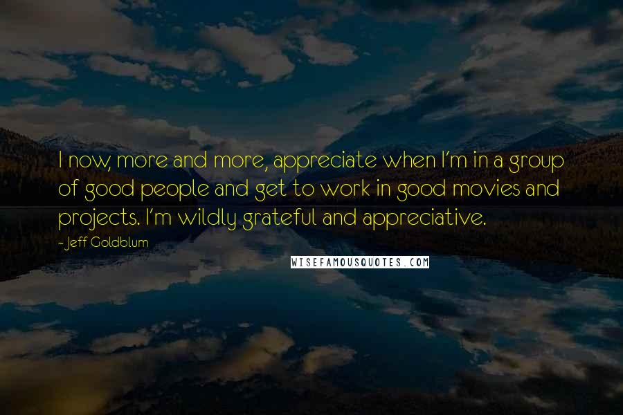 Jeff Goldblum Quotes: I now, more and more, appreciate when I'm in a group of good people and get to work in good movies and projects. I'm wildly grateful and appreciative.