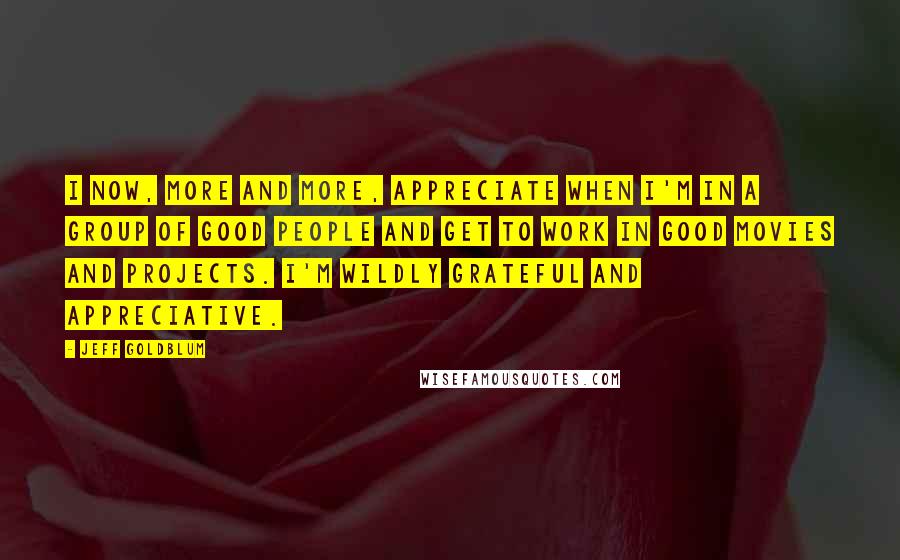 Jeff Goldblum Quotes: I now, more and more, appreciate when I'm in a group of good people and get to work in good movies and projects. I'm wildly grateful and appreciative.