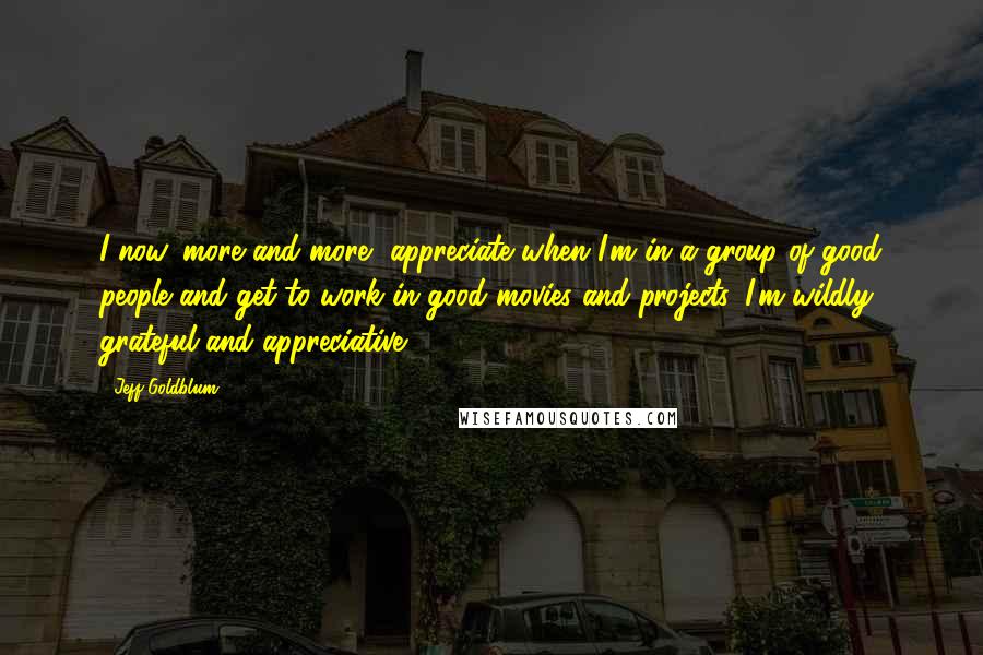 Jeff Goldblum Quotes: I now, more and more, appreciate when I'm in a group of good people and get to work in good movies and projects. I'm wildly grateful and appreciative.