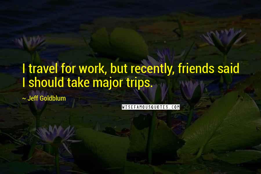 Jeff Goldblum Quotes: I travel for work, but recently, friends said I should take major trips.