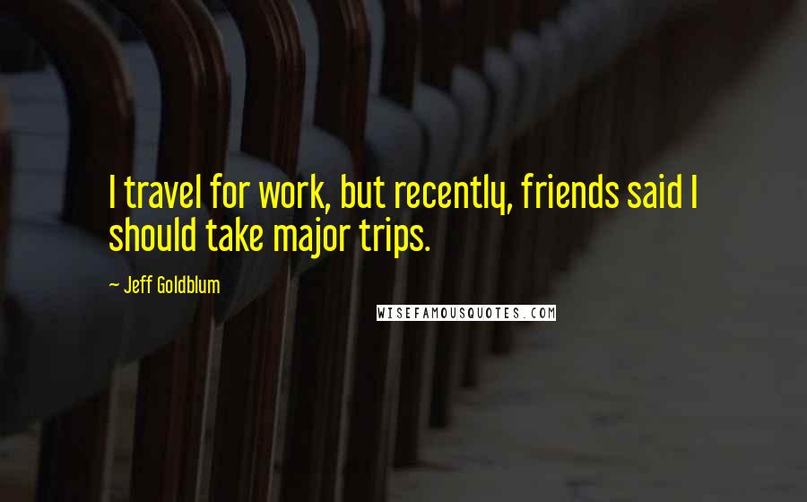 Jeff Goldblum Quotes: I travel for work, but recently, friends said I should take major trips.