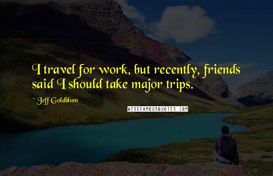 Jeff Goldblum Quotes: I travel for work, but recently, friends said I should take major trips.