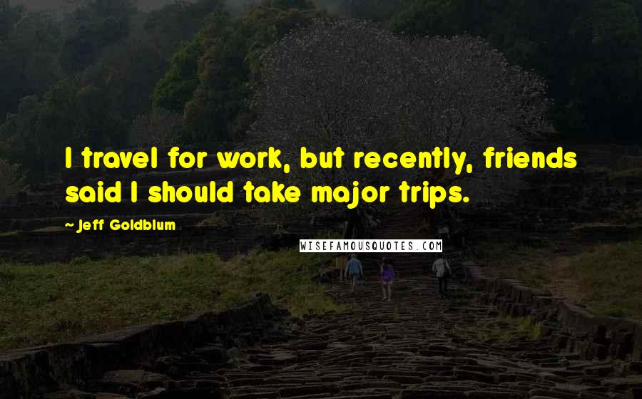Jeff Goldblum Quotes: I travel for work, but recently, friends said I should take major trips.