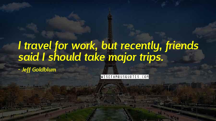 Jeff Goldblum Quotes: I travel for work, but recently, friends said I should take major trips.