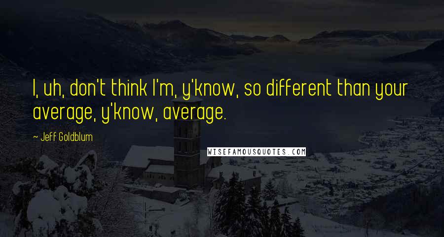 Jeff Goldblum Quotes: I, uh, don't think I'm, y'know, so different than your average, y'know, average.