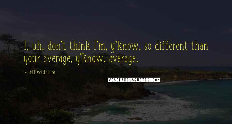 Jeff Goldblum Quotes: I, uh, don't think I'm, y'know, so different than your average, y'know, average.
