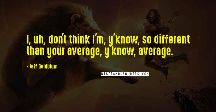 Jeff Goldblum Quotes: I, uh, don't think I'm, y'know, so different than your average, y'know, average.