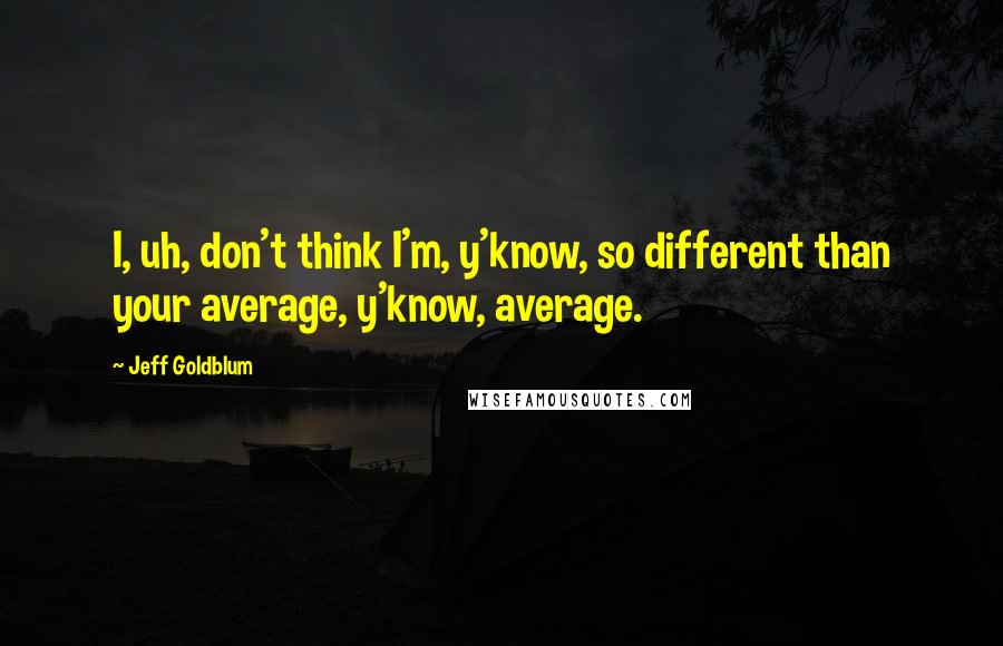 Jeff Goldblum Quotes: I, uh, don't think I'm, y'know, so different than your average, y'know, average.
