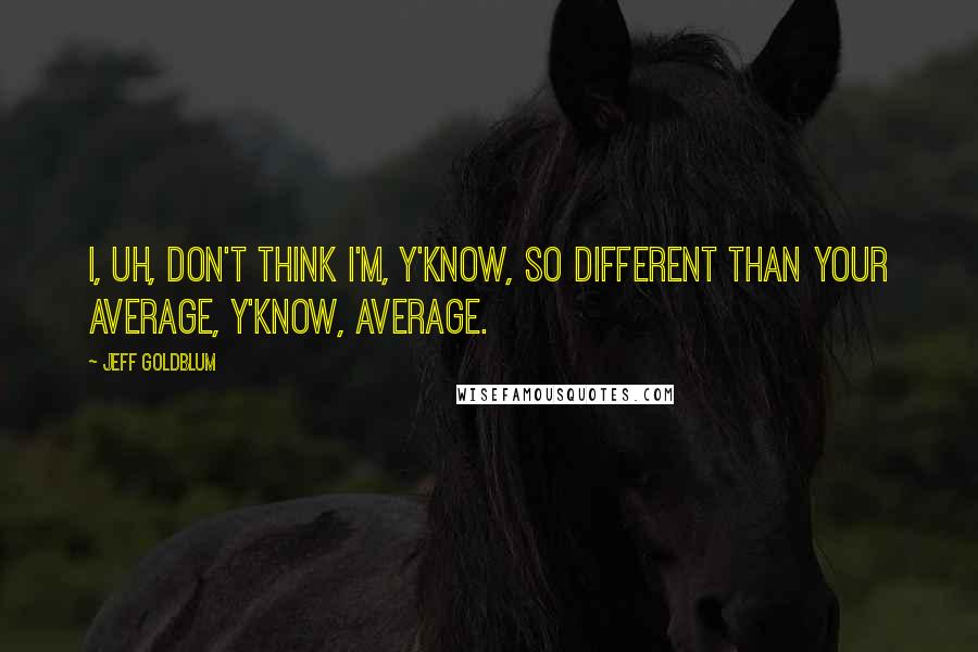 Jeff Goldblum Quotes: I, uh, don't think I'm, y'know, so different than your average, y'know, average.
