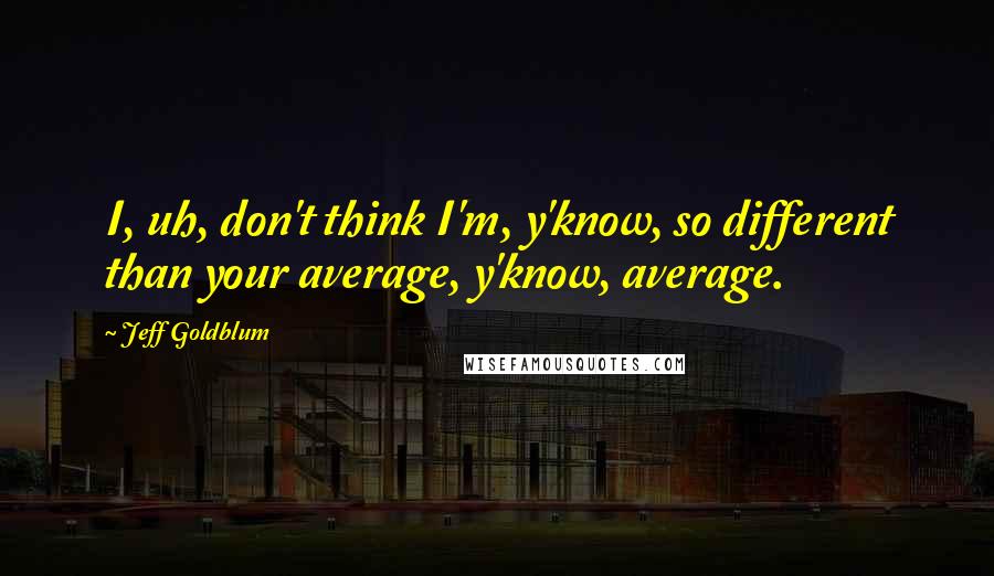 Jeff Goldblum Quotes: I, uh, don't think I'm, y'know, so different than your average, y'know, average.