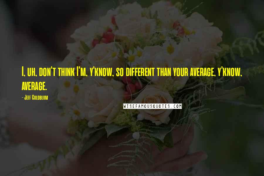 Jeff Goldblum Quotes: I, uh, don't think I'm, y'know, so different than your average, y'know, average.
