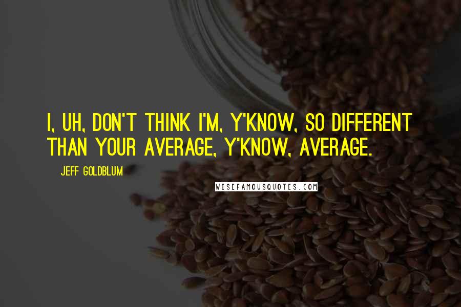 Jeff Goldblum Quotes: I, uh, don't think I'm, y'know, so different than your average, y'know, average.