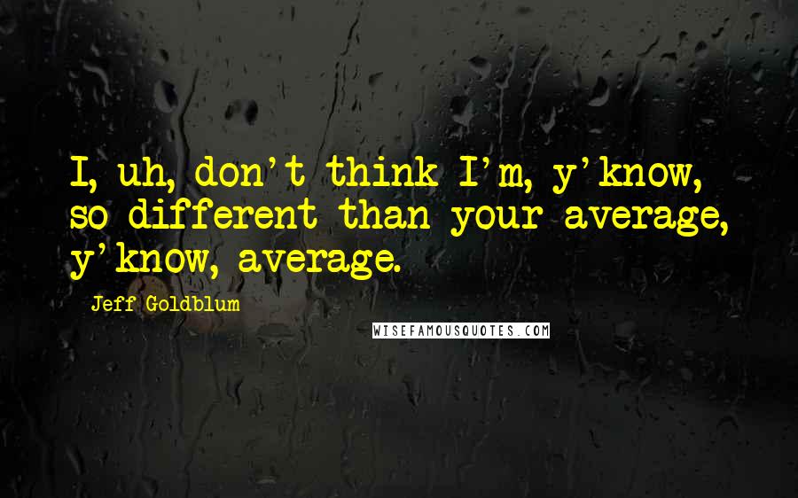 Jeff Goldblum Quotes: I, uh, don't think I'm, y'know, so different than your average, y'know, average.
